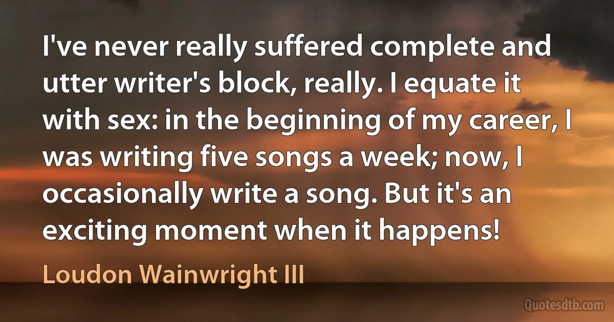 I've never really suffered complete and utter writer's block, really. I equate it with sex: in the beginning of my career, I was writing five songs a week; now, I occasionally write a song. But it's an exciting moment when it happens! (Loudon Wainwright III)