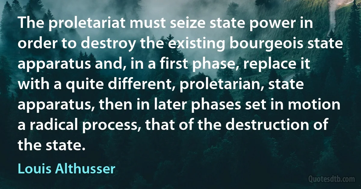 The proletariat must seize state power in order to destroy the existing bourgeois state apparatus and, in a first phase, replace it with a quite different, proletarian, state apparatus, then in later phases set in motion a radical process, that of the destruction of the state. (Louis Althusser)