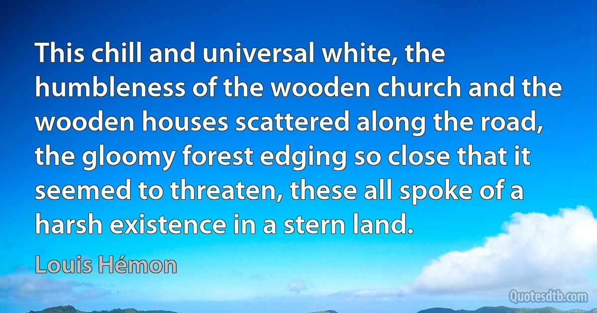 This chill and universal white, the humbleness of the wooden church and the wooden houses scattered along the road, the gloomy forest edging so close that it seemed to threaten, these all spoke of a harsh existence in a stern land. (Louis Hémon)