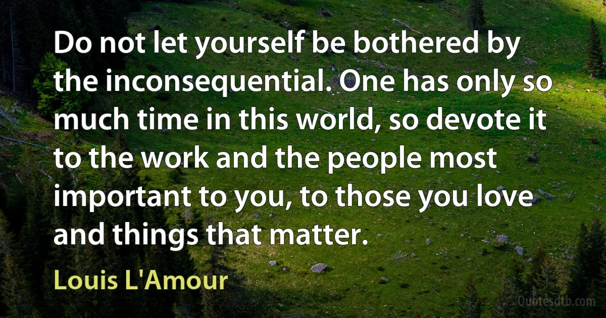 Do not let yourself be bothered by the inconsequential. One has only so much time in this world, so devote it to the work and the people most important to you, to those you love and things that matter. (Louis L'Amour)