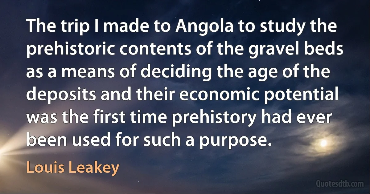 The trip I made to Angola to study the prehistoric contents of the gravel beds as a means of deciding the age of the deposits and their economic potential was the first time prehistory had ever been used for such a purpose. (Louis Leakey)