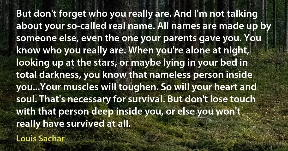 But don't forget who you really are. And I'm not talking about your so-called real name. All names are made up by someone else, even the one your parents gave you. You know who you really are. When you're alone at night, looking up at the stars, or maybe lying in your bed in total darkness, you know that nameless person inside you...Your muscles will toughen. So will your heart and soul. That's necessary for survival. But don't lose touch with that person deep inside you, or else you won't really have survived at all. (Louis Sachar)