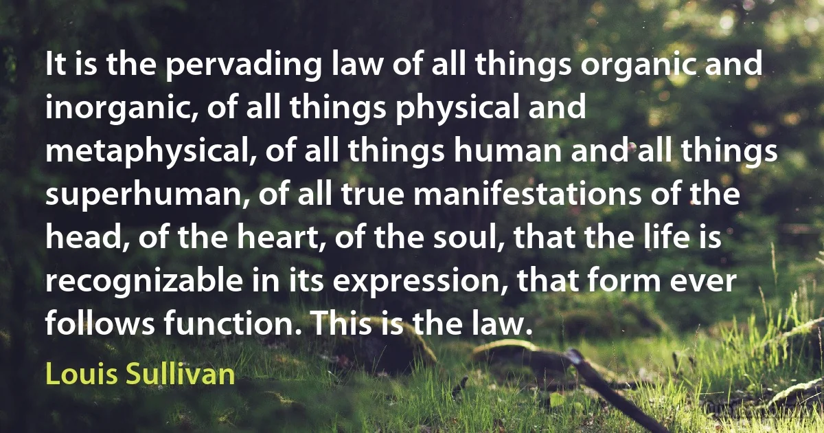 It is the pervading law of all things organic and inorganic, of all things physical and metaphysical, of all things human and all things superhuman, of all true manifestations of the head, of the heart, of the soul, that the life is recognizable in its expression, that form ever follows function. This is the law. (Louis Sullivan)