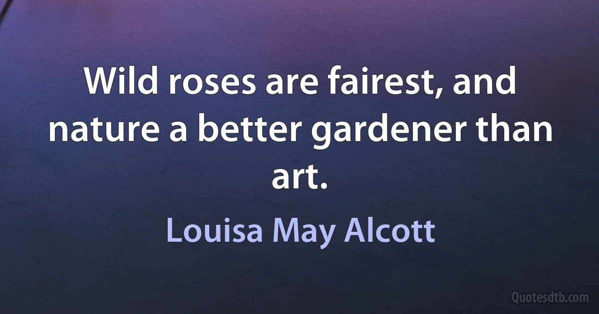 Wild roses are fairest, and nature a better gardener than art. (Louisa May Alcott)