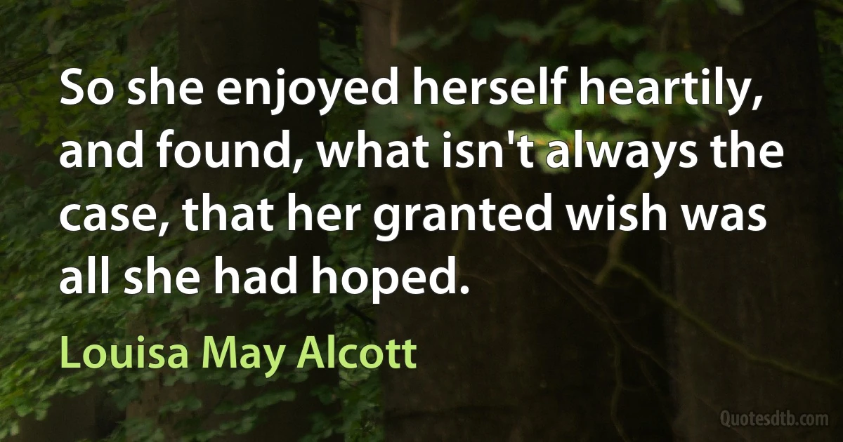 So she enjoyed herself heartily, and found, what isn't always the case, that her granted wish was all she had hoped. (Louisa May Alcott)