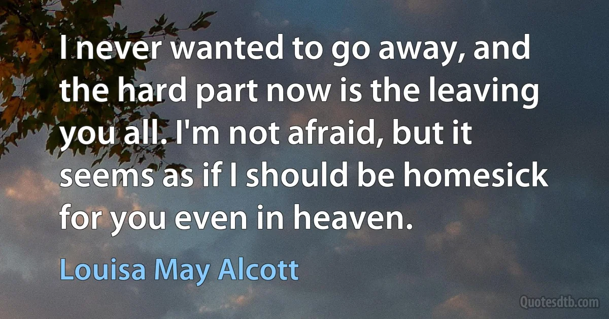 I never wanted to go away, and the hard part now is the leaving you all. I'm not afraid, but it seems as if I should be homesick for you even in heaven. (Louisa May Alcott)