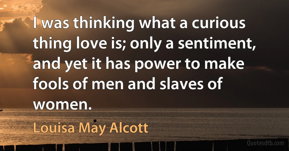 I was thinking what a curious thing love is; only a sentiment, and yet it has power to make fools of men and slaves of women. (Louisa May Alcott)