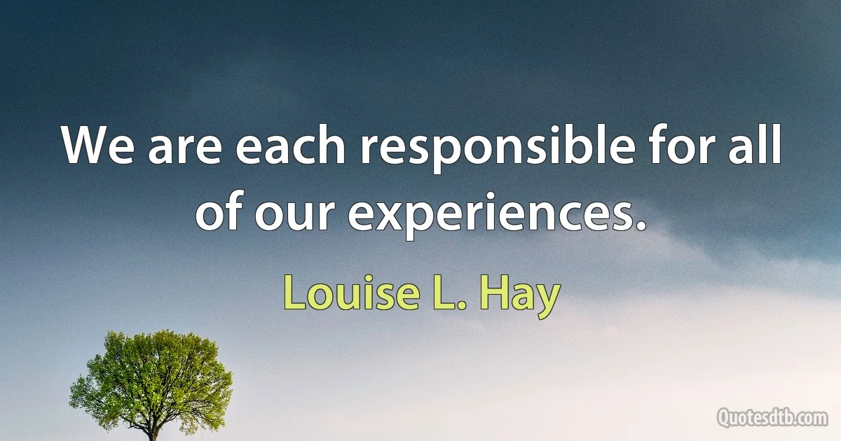 We are each responsible for all of our experiences. (Louise L. Hay)