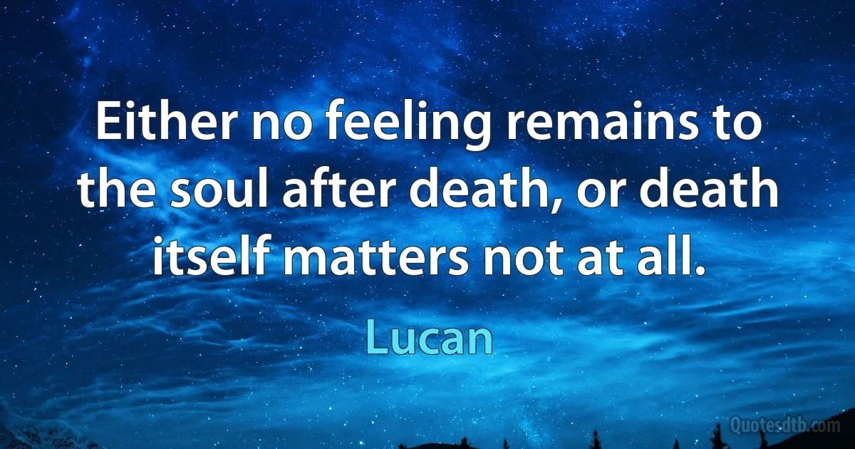 Either no feeling remains to the soul after death, or death itself matters not at all. (Lucan)