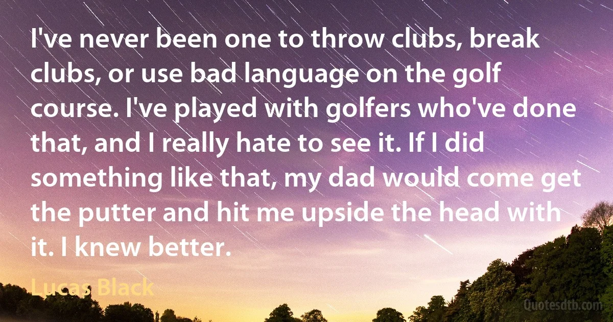 I've never been one to throw clubs, break clubs, or use bad language on the golf course. I've played with golfers who've done that, and I really hate to see it. If I did something like that, my dad would come get the putter and hit me upside the head with it. I knew better. (Lucas Black)