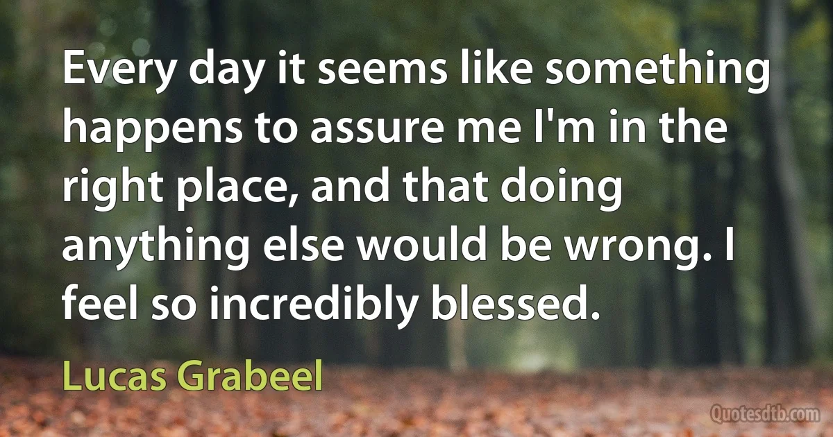 Every day it seems like something happens to assure me I'm in the right place, and that doing anything else would be wrong. I feel so incredibly blessed. (Lucas Grabeel)