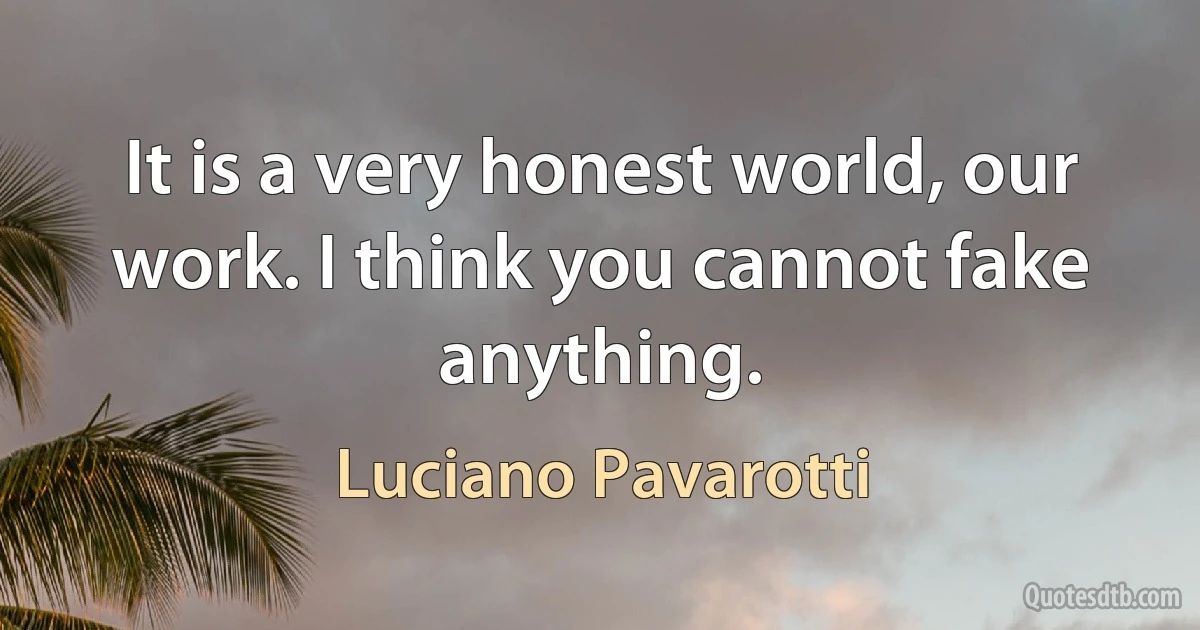 It is a very honest world, our work. I think you cannot fake anything. (Luciano Pavarotti)