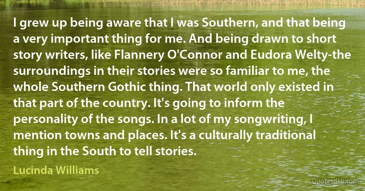 I grew up being aware that I was Southern, and that being a very important thing for me. And being drawn to short story writers, like Flannery O'Connor and Eudora Welty-the surroundings in their stories were so familiar to me, the whole Southern Gothic thing. That world only existed in that part of the country. It's going to inform the personality of the songs. In a lot of my songwriting, I mention towns and places. It's a culturally traditional thing in the South to tell stories. (Lucinda Williams)