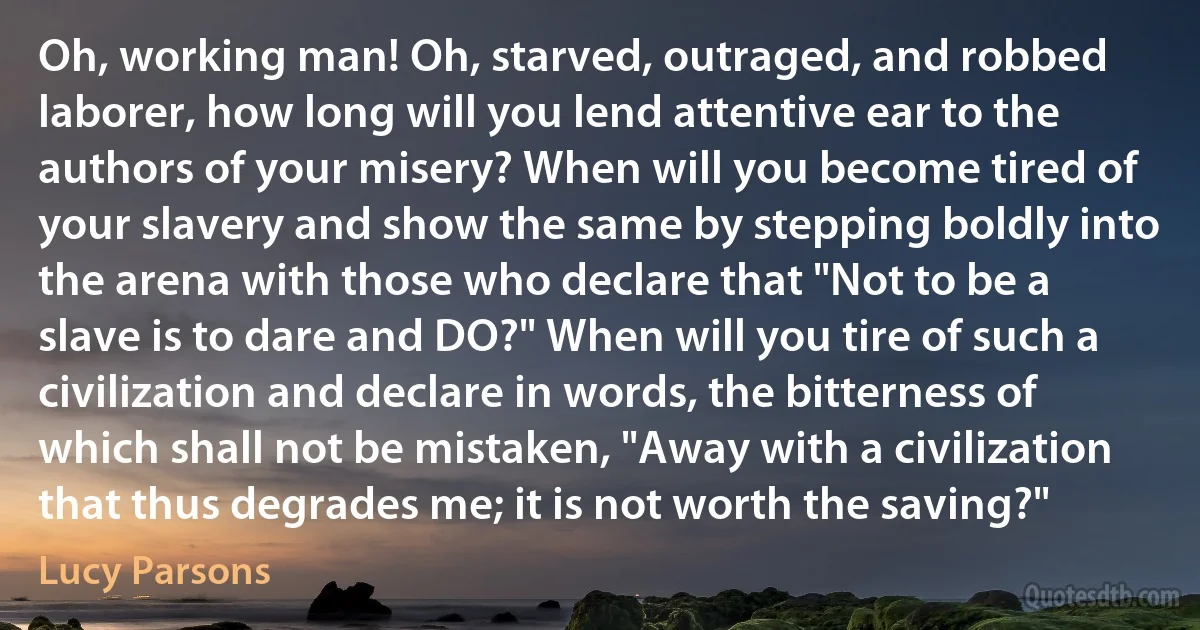 Oh, working man! Oh, starved, outraged, and robbed laborer, how long will you lend attentive ear to the authors of your misery? When will you become tired of your slavery and show the same by stepping boldly into the arena with those who declare that "Not to be a slave is to dare and DO?" When will you tire of such a civilization and declare in words, the bitterness of which shall not be mistaken, "Away with a civilization that thus degrades me; it is not worth the saving?" (Lucy Parsons)