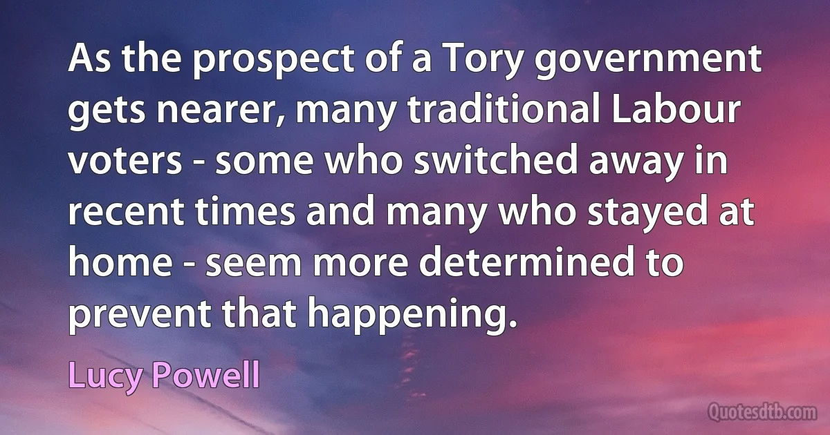 As the prospect of a Tory government gets nearer, many traditional Labour voters - some who switched away in recent times and many who stayed at home - seem more determined to prevent that happening. (Lucy Powell)