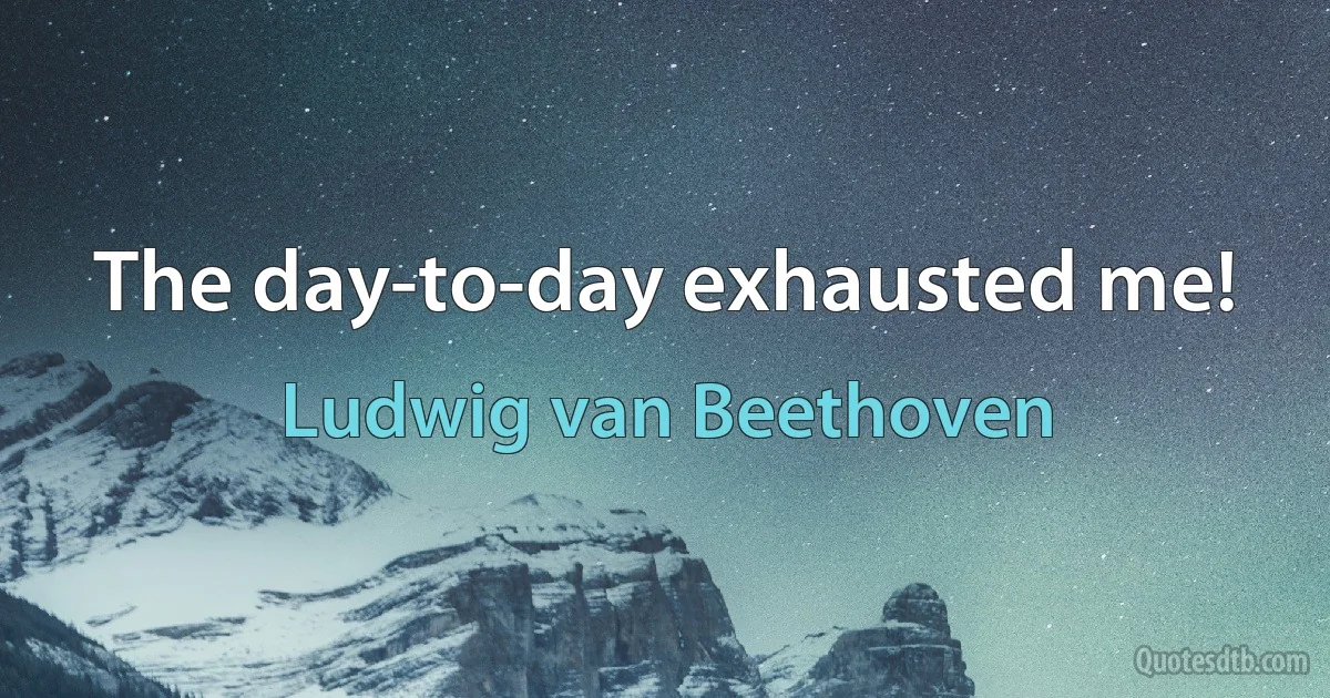 The day-to-day exhausted me! (Ludwig van Beethoven)