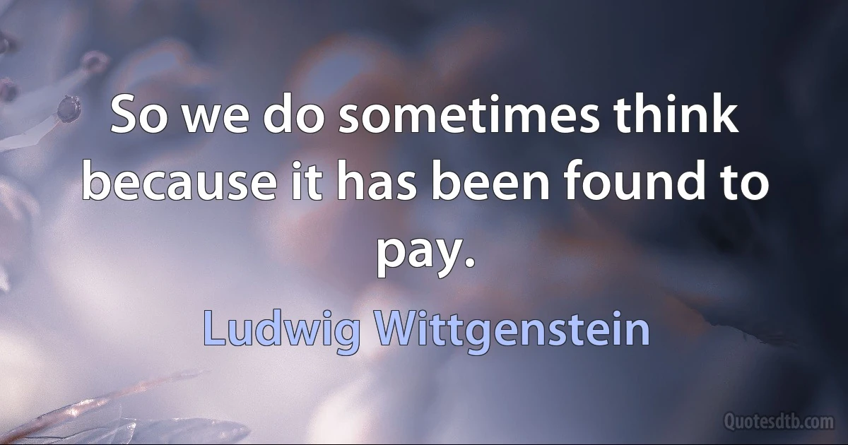 So we do sometimes think because it has been found to pay. (Ludwig Wittgenstein)