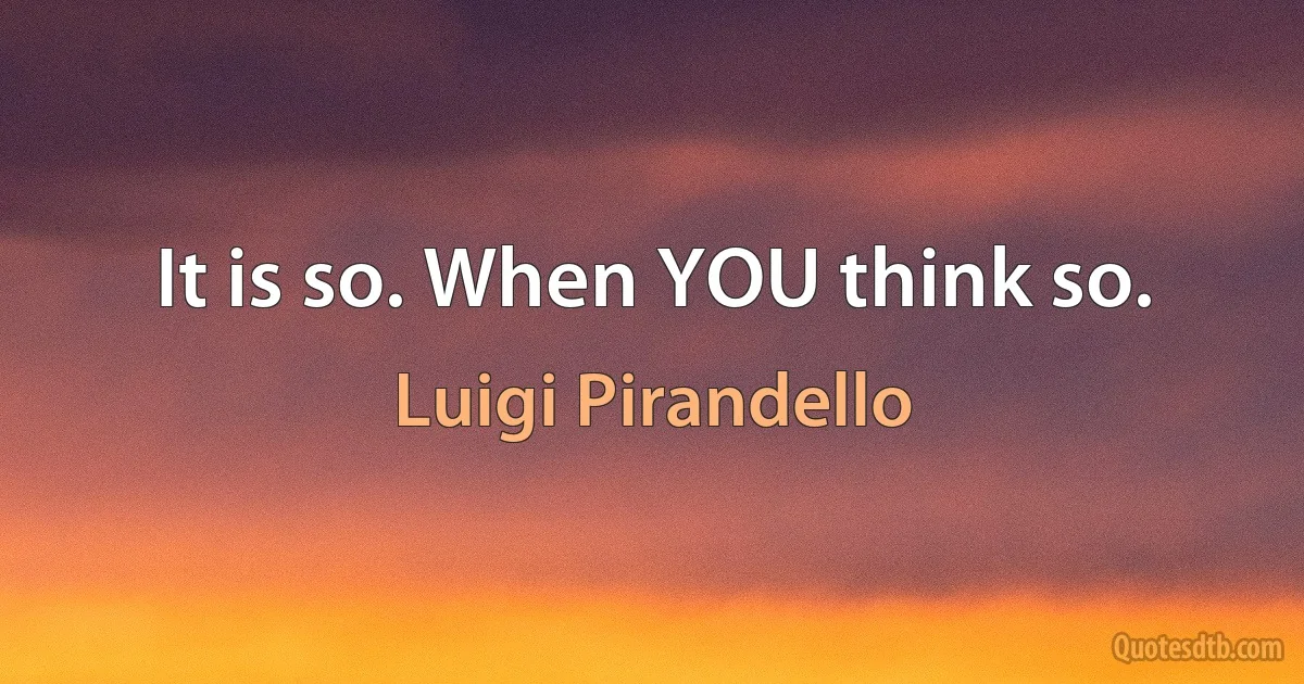 It is so. When YOU think so. (Luigi Pirandello)