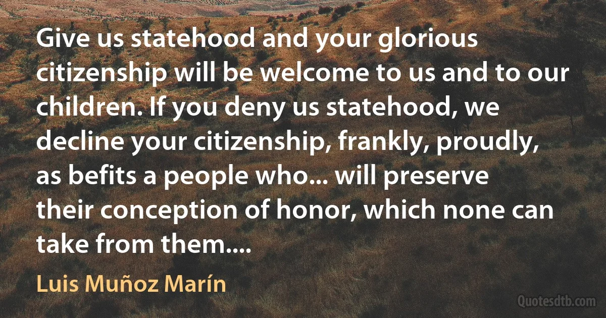 Give us statehood and your glorious citizenship will be welcome to us and to our children. If you deny us statehood, we decline your citizenship, frankly, proudly, as befits a people who... will preserve their conception of honor, which none can take from them.... (Luis Muñoz Marín)