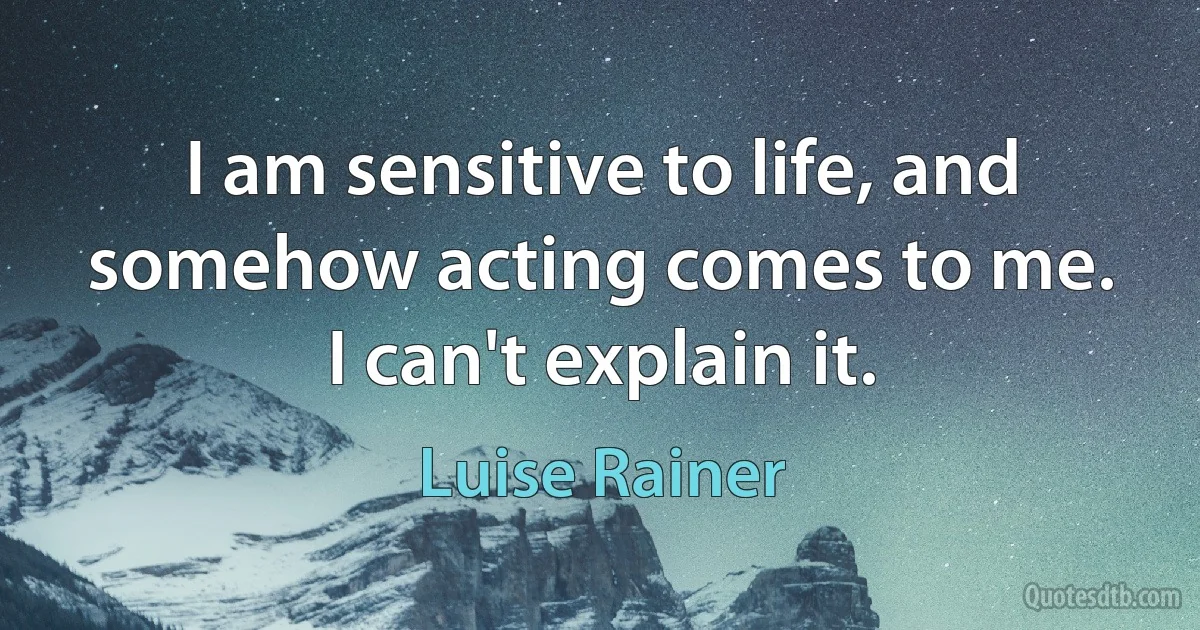 I am sensitive to life, and somehow acting comes to me. I can't explain it. (Luise Rainer)