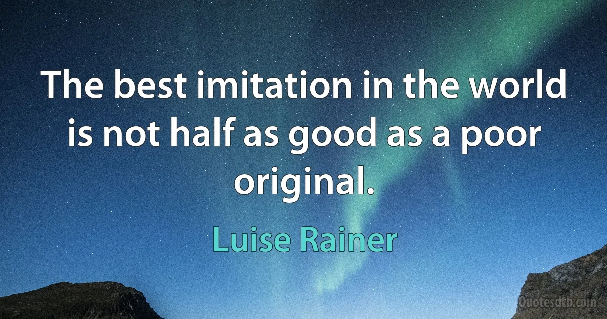 The best imitation in the world is not half as good as a poor original. (Luise Rainer)