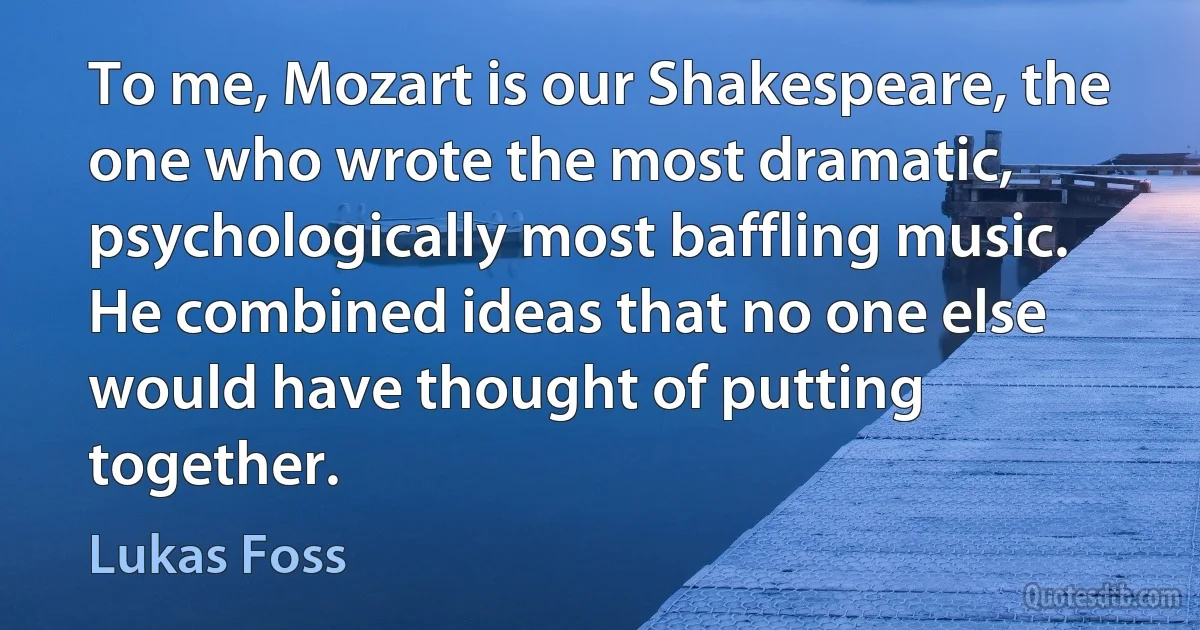 To me, Mozart is our Shakespeare, the one who wrote the most dramatic, psychologically most baffling music. He combined ideas that no one else would have thought of putting together. (Lukas Foss)