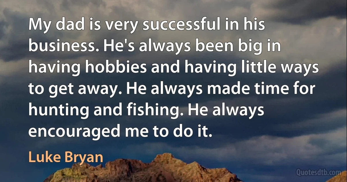 My dad is very successful in his business. He's always been big in having hobbies and having little ways to get away. He always made time for hunting and fishing. He always encouraged me to do it. (Luke Bryan)