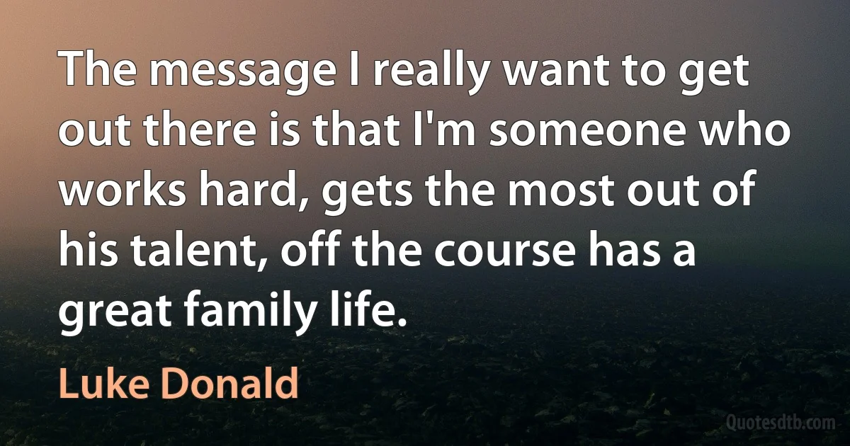 The message I really want to get out there is that I'm someone who works hard, gets the most out of his talent, off the course has a great family life. (Luke Donald)