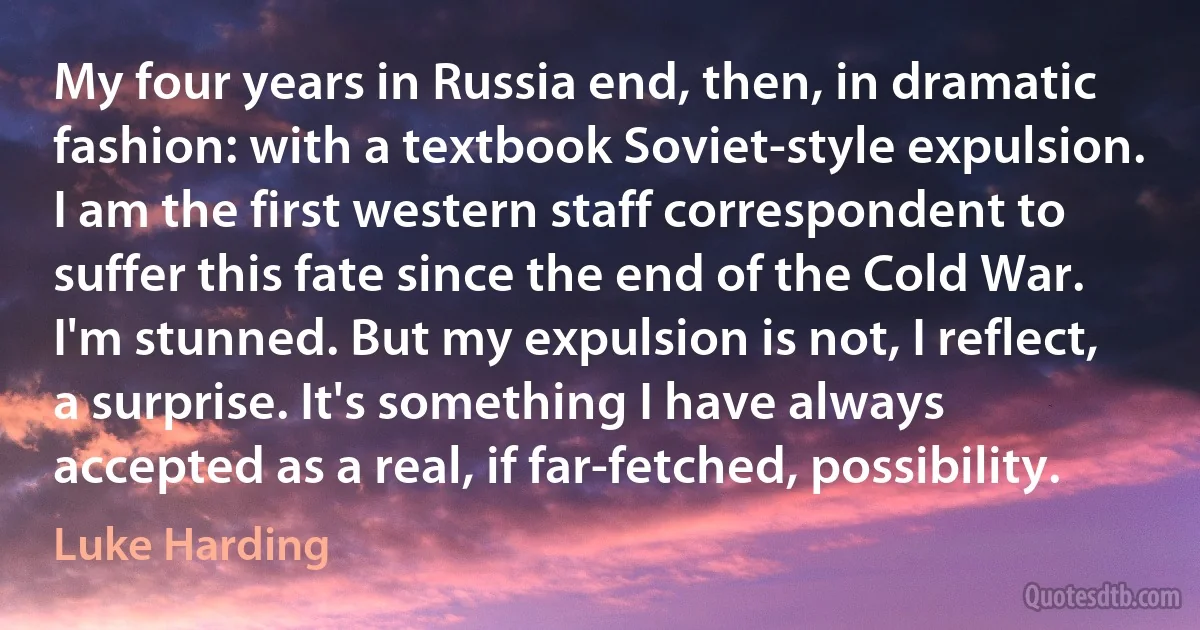 My four years in Russia end, then, in dramatic fashion: with a textbook Soviet-style expulsion. I am the first western staff correspondent to suffer this fate since the end of the Cold War. I'm stunned. But my expulsion is not, I reflect, a surprise. It's something I have always accepted as a real, if far-fetched, possibility. (Luke Harding)