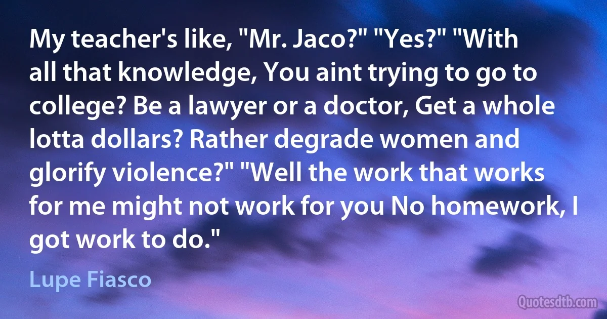 My teacher's like, "Mr. Jaco?" "Yes?" "With all that knowledge, You aint trying to go to college? Be a lawyer or a doctor, Get a whole lotta dollars? Rather degrade women and glorify violence?" "Well the work that works for me might not work for you No homework, I got work to do." (Lupe Fiasco)