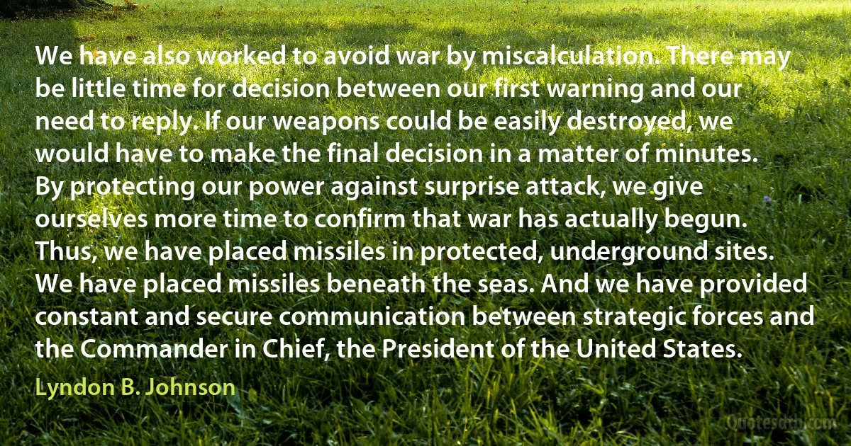 We have also worked to avoid war by miscalculation. There may be little time for decision between our first warning and our need to reply. If our weapons could be easily destroyed, we would have to make the final decision in a matter of minutes. By protecting our power against surprise attack, we give ourselves more time to confirm that war has actually begun. Thus, we have placed missiles in protected, underground sites. We have placed missiles beneath the seas. And we have provided constant and secure communication between strategic forces and the Commander in Chief, the President of the United States. (Lyndon B. Johnson)