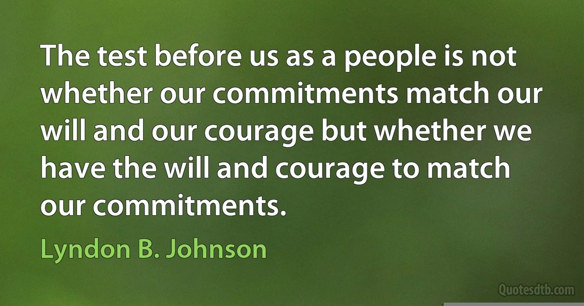 The test before us as a people is not whether our commitments match our will and our courage but whether we have the will and courage to match our commitments. (Lyndon B. Johnson)