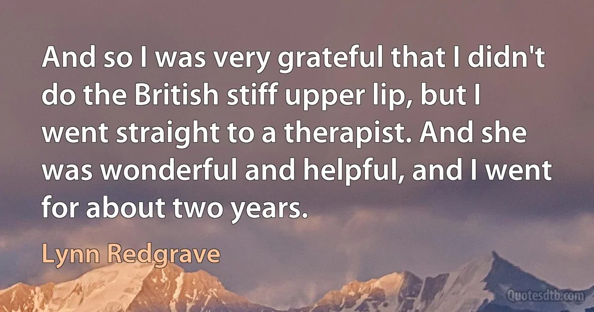 And so I was very grateful that I didn't do the British stiff upper lip, but I went straight to a therapist. And she was wonderful and helpful, and I went for about two years. (Lynn Redgrave)