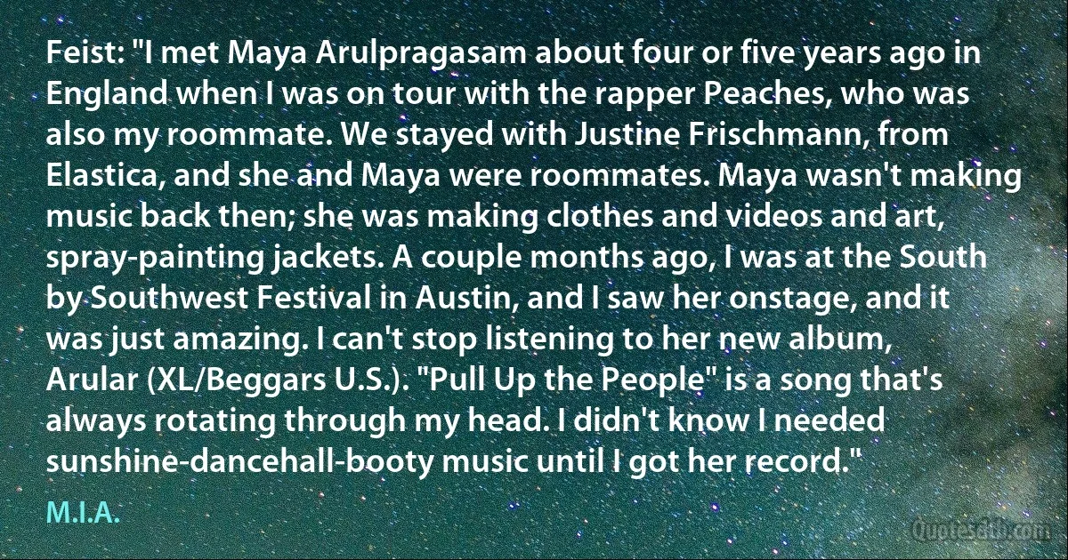 Feist: "I met Maya Arulpragasam about four or five years ago in England when I was on tour with the rapper Peaches, who was also my roommate. We stayed with Justine Frischmann, from Elastica, and she and Maya were roommates. Maya wasn't making music back then; she was making clothes and videos and art, spray-painting jackets. A couple months ago, I was at the South by Southwest Festival in Austin, and I saw her onstage, and it was just amazing. I can't stop listening to her new album, Arular (XL/Beggars U.S.). "Pull Up the People" is a song that's always rotating through my head. I didn't know I needed sunshine-dancehall-booty music until I got her record." (M.I.A.)