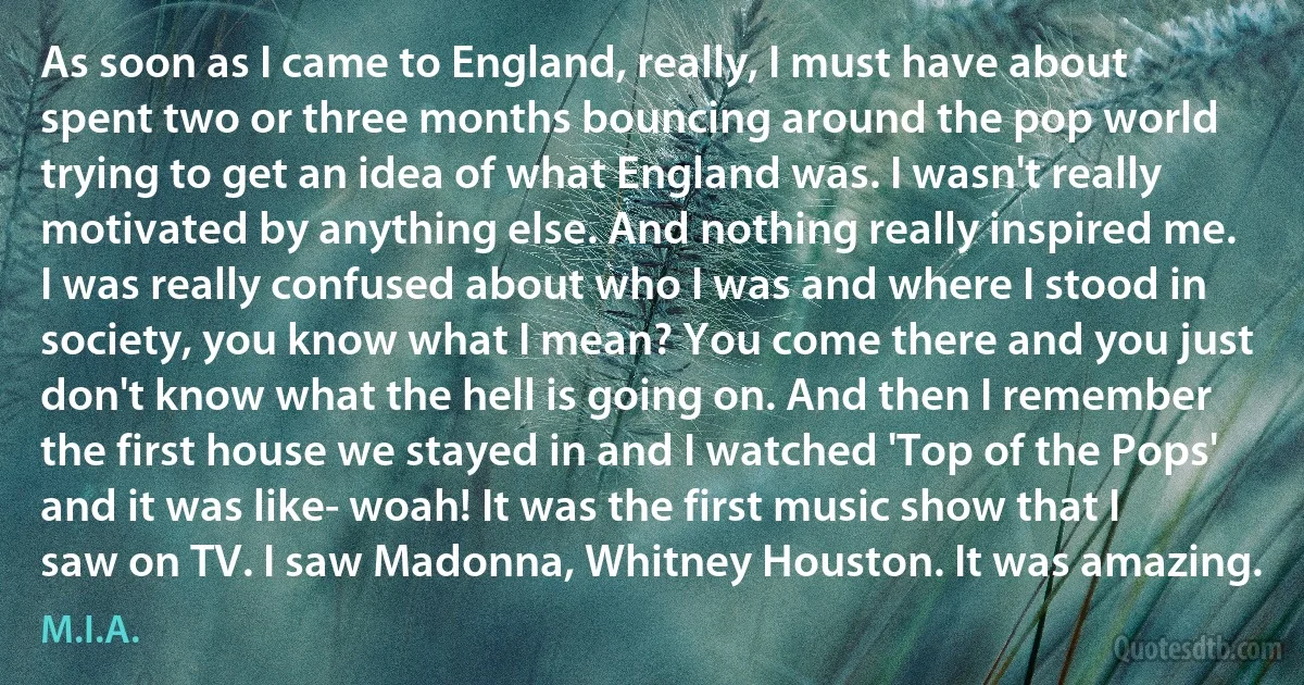 As soon as I came to England, really, I must have about spent two or three months bouncing around the pop world trying to get an idea of what England was. I wasn't really motivated by anything else. And nothing really inspired me. I was really confused about who I was and where I stood in society, you know what I mean? You come there and you just don't know what the hell is going on. And then I remember the first house we stayed in and I watched 'Top of the Pops' and it was like- woah! It was the first music show that I saw on TV. I saw Madonna, Whitney Houston. It was amazing. (M.I.A.)