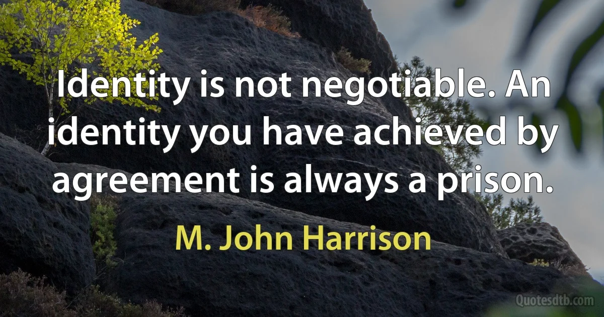 Identity is not negotiable. An identity you have achieved by agreement is always a prison. (M. John Harrison)