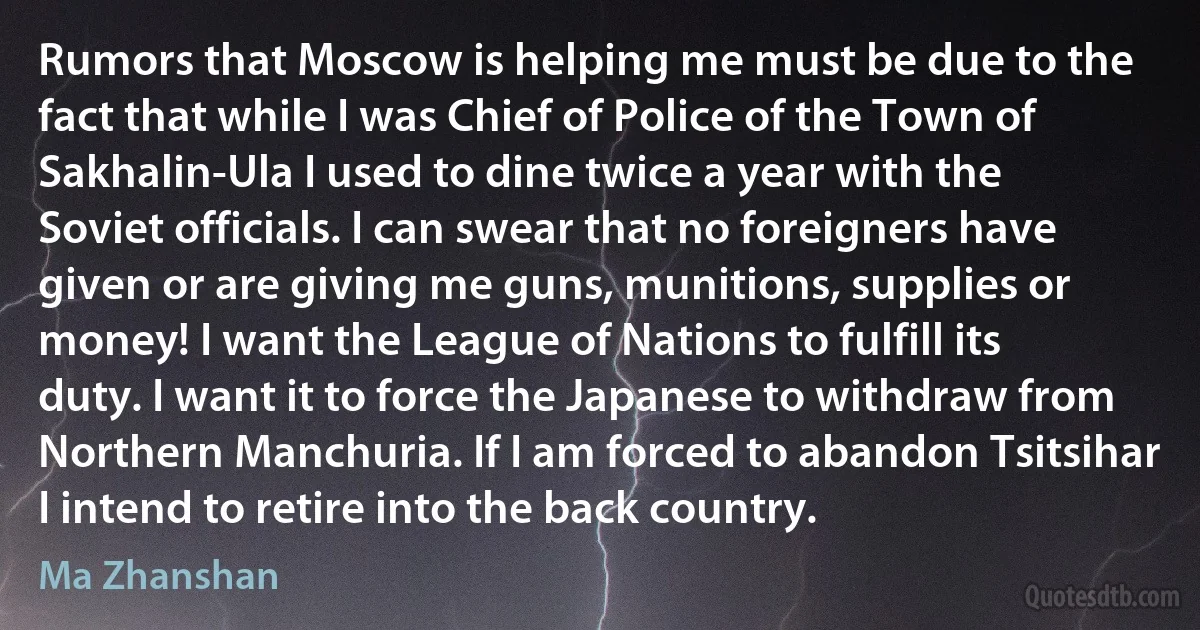 Rumors that Moscow is helping me must be due to the fact that while I was Chief of Police of the Town of Sakhalin-Ula I used to dine twice a year with the Soviet officials. I can swear that no foreigners have given or are giving me guns, munitions, supplies or money! I want the League of Nations to fulfill its duty. I want it to force the Japanese to withdraw from Northern Manchuria. If I am forced to abandon Tsitsihar I intend to retire into the back country. (Ma Zhanshan)