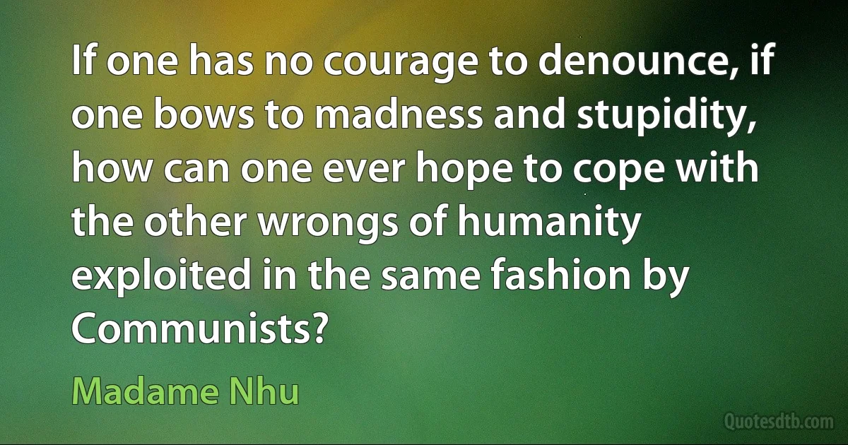 If one has no courage to denounce, if one bows to madness and stupidity, how can one ever hope to cope with the other wrongs of humanity exploited in the same fashion by Communists? (Madame Nhu)