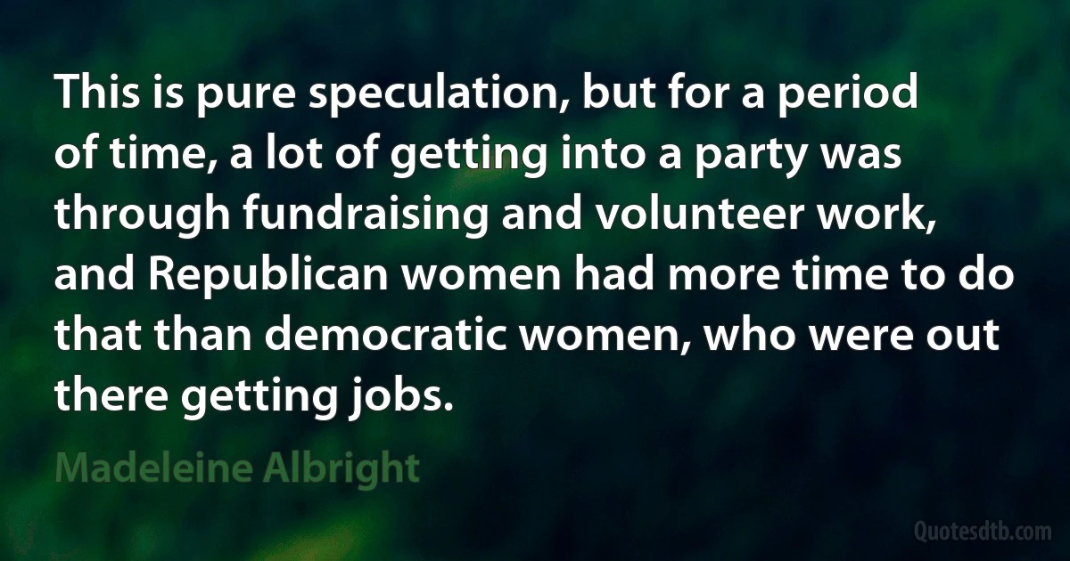 This is pure speculation, but for a period of time, a lot of getting into a party was through fundraising and volunteer work, and Republican women had more time to do that than democratic women, who were out there getting jobs. (Madeleine Albright)