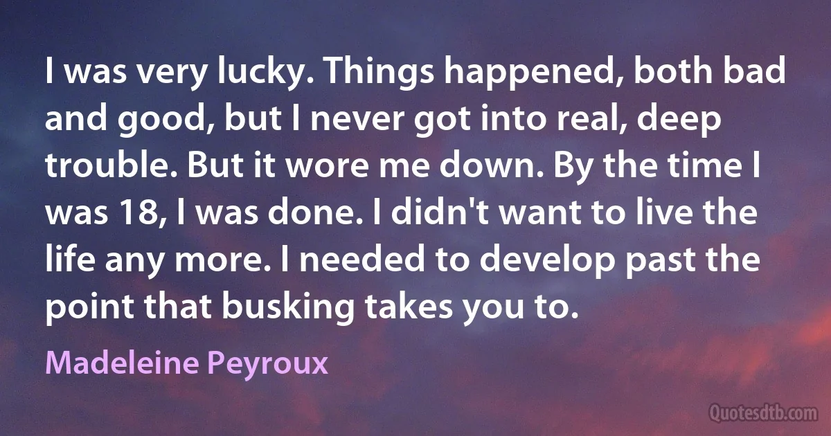 I was very lucky. Things happened, both bad and good, but I never got into real, deep trouble. But it wore me down. By the time I was 18, I was done. I didn't want to live the life any more. I needed to develop past the point that busking takes you to. (Madeleine Peyroux)