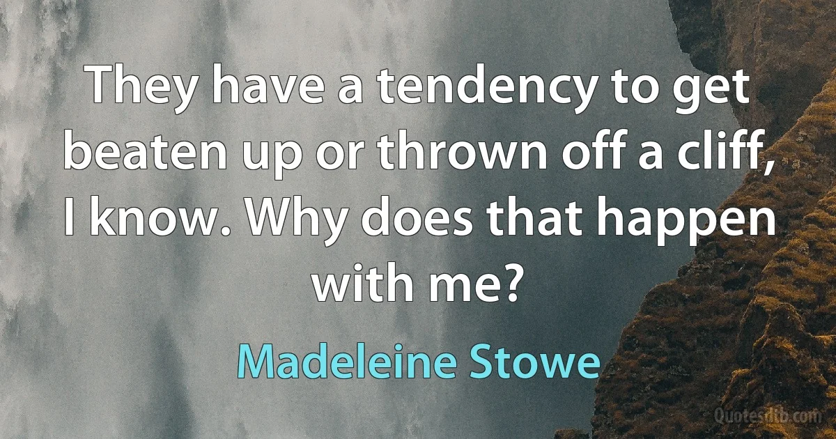 They have a tendency to get beaten up or thrown off a cliff, I know. Why does that happen with me? (Madeleine Stowe)