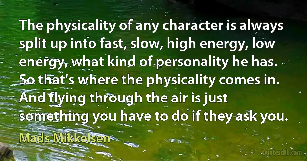 The physicality of any character is always split up into fast, slow, high energy, low energy, what kind of personality he has. So that's where the physicality comes in. And flying through the air is just something you have to do if they ask you. (Mads Mikkelsen)