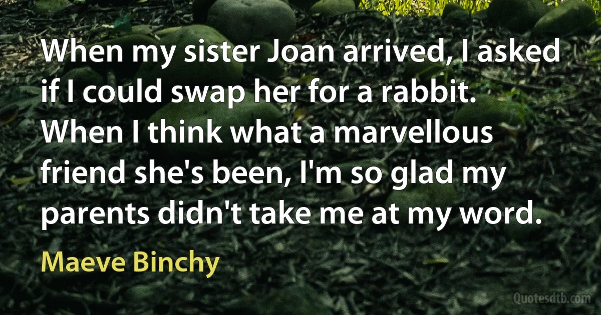 When my sister Joan arrived, I asked if I could swap her for a rabbit. When I think what a marvellous friend she's been, I'm so glad my parents didn't take me at my word. (Maeve Binchy)