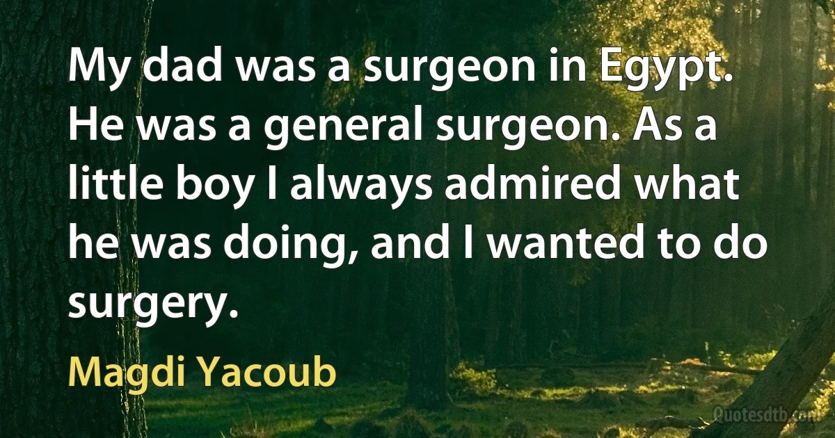 My dad was a surgeon in Egypt. He was a general surgeon. As a little boy I always admired what he was doing, and I wanted to do surgery. (Magdi Yacoub)