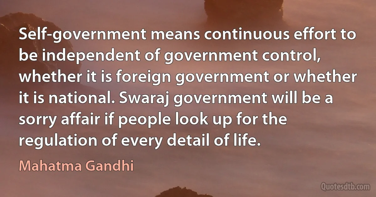 Self-government means continuous effort to be independent of government control, whether it is foreign government or whether it is national. Swaraj government will be a sorry affair if people look up for the regulation of every detail of life. (Mahatma Gandhi)