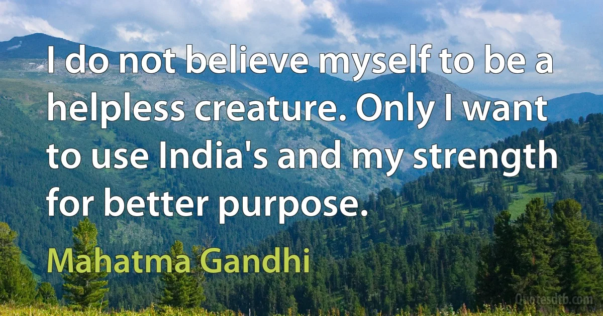 I do not believe myself to be a helpless creature. Only I want to use India's and my strength for better purpose. (Mahatma Gandhi)