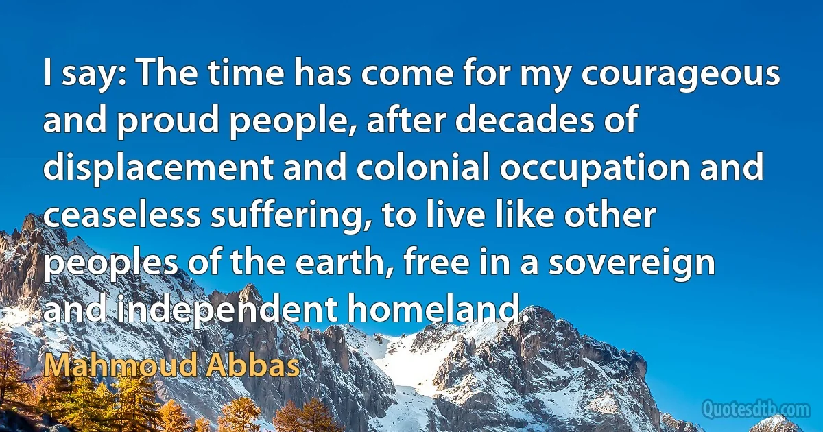 I say: The time has come for my courageous and proud people, after decades of displacement and colonial occupation and ceaseless suffering, to live like other peoples of the earth, free in a sovereign and independent homeland. (Mahmoud Abbas)