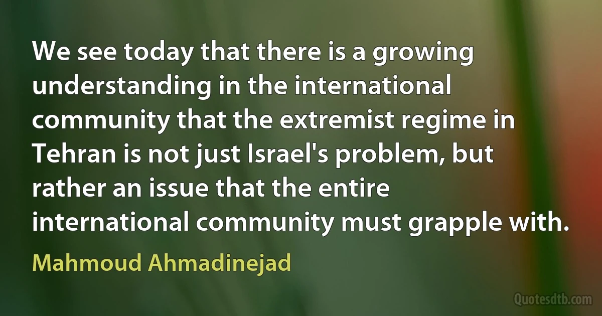 We see today that there is a growing understanding in the international community that the extremist regime in Tehran is not just Israel's problem, but rather an issue that the entire international community must grapple with. (Mahmoud Ahmadinejad)