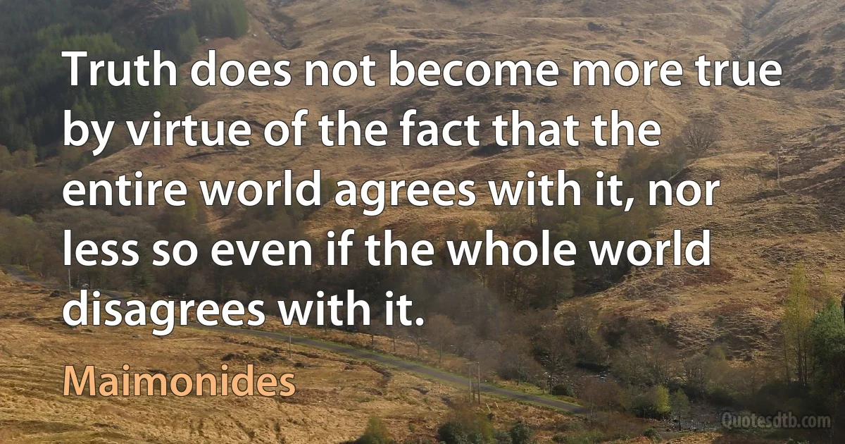 Truth does not become more true by virtue of the fact that the entire world agrees with it, nor less so even if the whole world disagrees with it. (Maimonides)