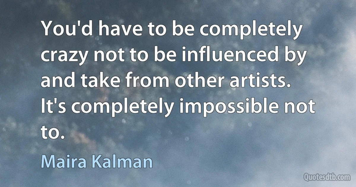 You'd have to be completely crazy not to be influenced by and take from other artists. It's completely impossible not to. (Maira Kalman)